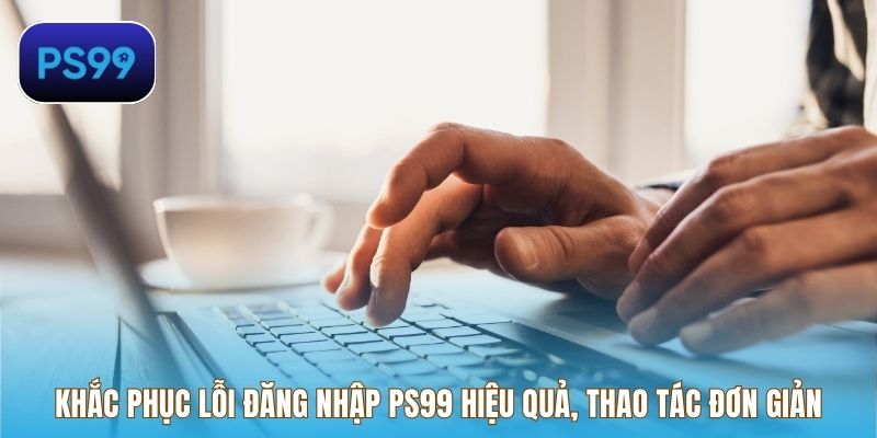 Khắc phục lỗi đăng nhập PS99 hiệu quả, thao tác cực kỳ đơn giản