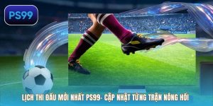 Lịch Thi Đấu Mới Nhất PS99– Cập Nhật Từng Trận Nóng Hổi